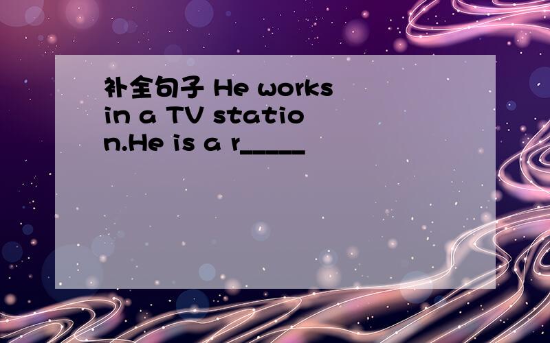 补全句子 He works in a TV station.He is a r_____