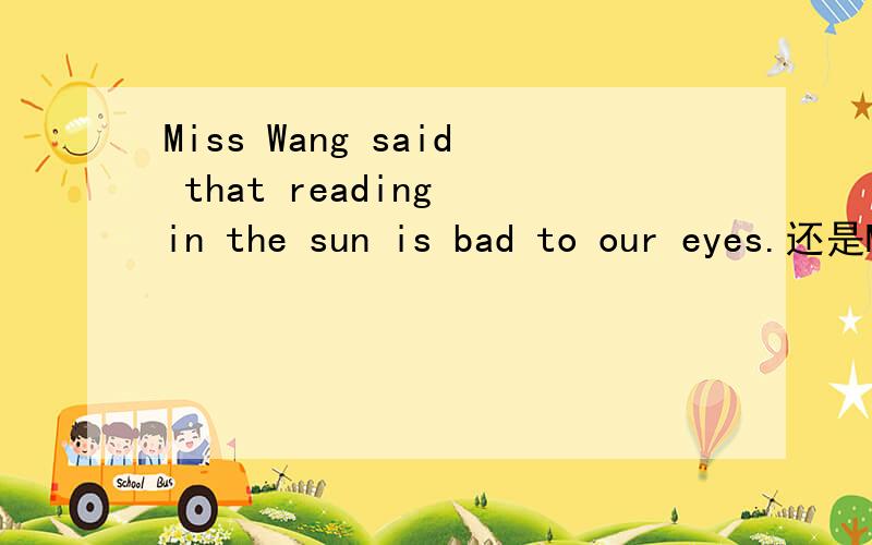 Miss Wang said that reading in the sun is bad to our eyes.还是Miss Wang said that reading in the sun.输错了。⊙﹏⊙b汗Miss Wang said that reading in the sun is bad to our eyes。还是Miss Wang said that reading in the sun was bad to our ey