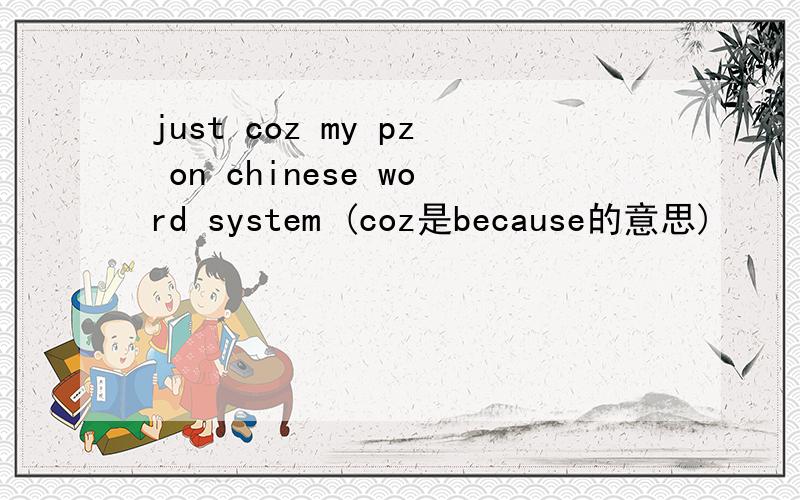 just coz my pz on chinese word system (coz是because的意思)